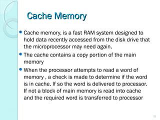 Cache MemoryCache Memory
Cache memory, is a fast RAM system designed to
hold data recently accessed from the disk drive that
the microprocessor may need again.
The cache contains a copy portion of the main
memory
When the processor attempts to read a word of
memory , a check is made to determine if the word
is in cache. If so the word is delivered to processor.
If not a block of main memory is read into cache
and the required word is transferred to processor
32
 