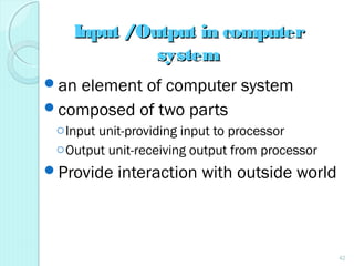 Input /Output in computerInput /Output in computer
systemsystem
an element of computer system
composed of two parts
oInput unit-providing input to processor
oOutput unit-receiving output from processor
Provide interaction with outside world
42
 