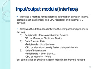 Input/output module(interface)Input/output module(interface)
 Provides a method for transferring information between internal
storage (such as memory and CPU registers) and external I/O
devices
 Resolves the differences between the computer and peripheral
devices
1) Peripherals - Electromechanical Devices
CPU or Memory - Electronic Device
2) Data Transfer Rate
»Peripherals - Usually slower
»CPU or Memory - Usually faster than peripherals
3) Unit of Information
»Peripherals – Byte, Block, …
»CPU or Memory – Word
So, some kinds of Synchronization mechanism may be needed
45
 