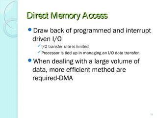 Direct Memory AccessDirect Memory Access
Draw back of programmed and interrupt
driven I/O
I/O transfer rate is limited
Processor is tied up in managing an I/O data transfer.
When dealing with a large volume of
data, more efficient method are
required-DMA
54
 