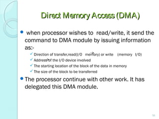 Direct Memory Access(DMA)Direct Memory Access(DMA)
 when processor wishes to read/write, it send the
command to DMA module by issuing information
as:-
 Direction of transfer,read(I/O memory) or write (memory I/O)
 Address of the I/O device involved
 The starting location of the block of the data in memory
 The size of the block to be transferred
The processor continue with other work. It has
delegated this DMA module.
56
 