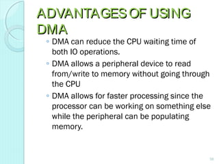 ADVANTAGESOF USINGADVANTAGESOF USING
DMADMA
◦ DMA can reduce the CPU waiting time of
both IO operations.
◦ DMA allows a peripheral device to read
from/write to memory without going through
the CPU
◦ DMA allows for faster processing since the
processor can be working on something else
while the peripheral can be populating
memory.
58
 