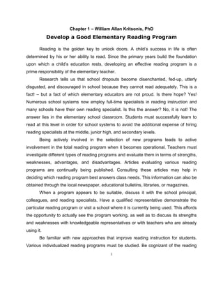 1
Chapter 1 – William Allan Kritsonis, PhD
Develop a Good Elementary Reading Program
Reading is the golden key to unlock doors. A child’s success in life is often
determined by his or her ability to read. Since the primary years build the foundation
upon which a child’s education rests, developing an effective reading program is a
prime responsibility of the elementary teacher.
Research tells us that school dropouts become disenchanted, fed-up, utterly
disgusted, and discouraged in school because they cannot read adequately. This is a
fact! – but a fact of which elementary educators are not proud. Is there hope? Yes!
Numerous school systems now employ full-time specialists in reading instruction and
many schools have their own reading specialist. Is this the answer? No, it is not! The
answer lies in the elementary school classroom. Students must successfully learn to
read at this level in order for school systems to avoid the additional expense of hiring
reading specialists at the middle, junior high, and secondary levels.
Being actively involved in the selection of new programs leads to active
involvement in the total reading program when it becomes operational. Teachers must
investigate different types of reading programs and evaluate them in terms of strengths,
weaknesses, advantages, and disadvantages. Articles evaluating various reading
programs are continually being published. Consulting these articles may help in
deciding which reading program best answers class needs. This information can also be
obtained through the local newspaper, educational bulletins, libraries, or magazines.
When a program appears to be suitable, discuss it with the school principal,
colleagues, and reading specialists. Have a qualified representative demonstrate the
particular reading program or visit a school where it is currently being used. This affords
the opportunity to actually see the program working, as well as to discuss its strengths
and weaknesses with knowledgeable representatives or with teachers who are already
using it.
Be familiar with new approaches that improve reading instruction for students.
Various individualized reading programs must be studied. Be cognizant of the reading
 