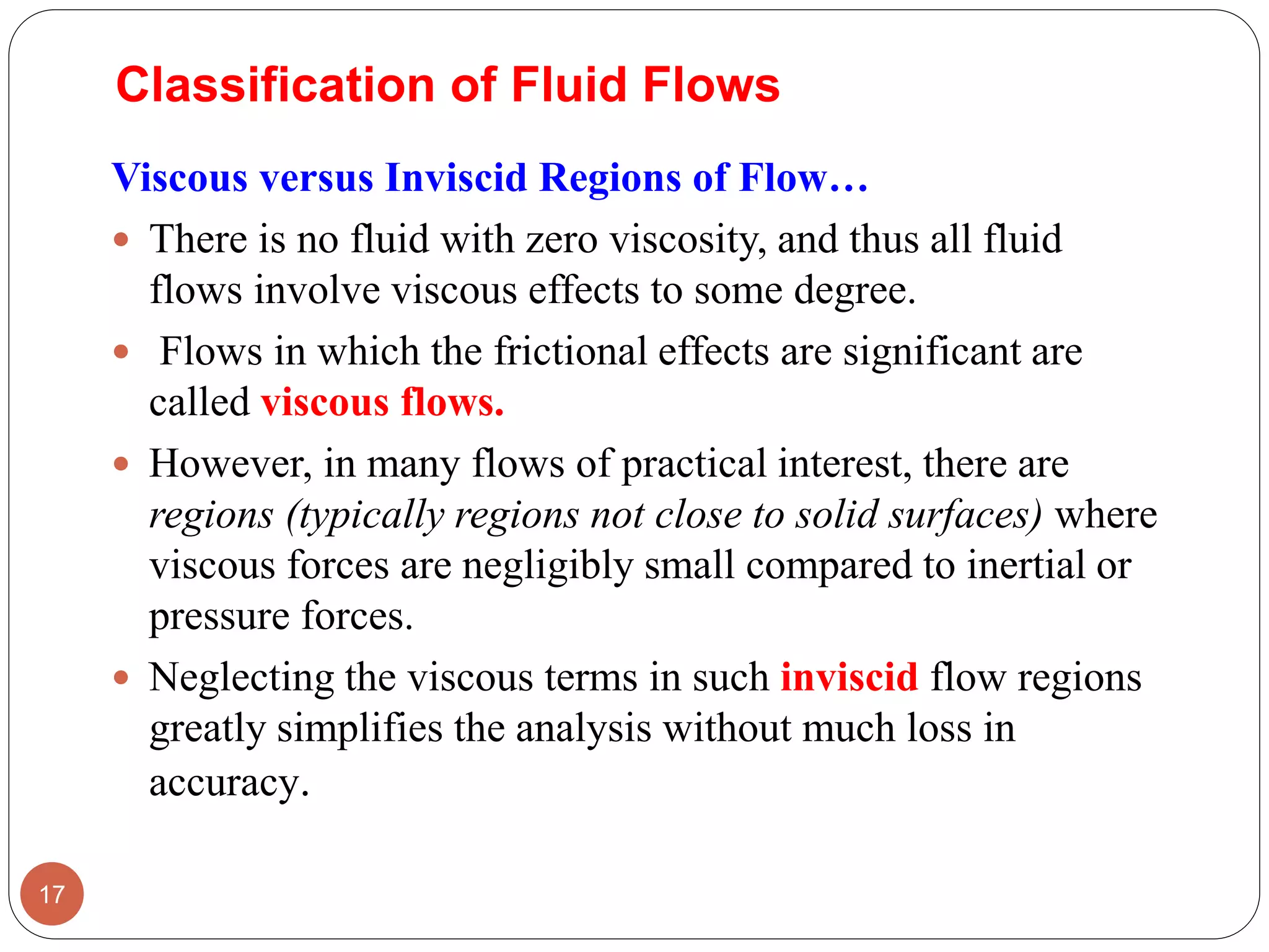 Viscous versus Inviscid Regions of Flow…
 There is no fluid with zero viscosity, and thus all fluid
flows involve viscous effects to some degree.
 Flows in which the frictional effects are significant are
called viscous flows.
 However, in many flows of practical interest, there are
regions (typically regions not close to solid surfaces) where
viscous forces are negligibly small compared to inertial or
pressure forces.
 Neglecting the viscous terms in such inviscid flow regions
greatly simplifies the analysis without much loss in
accuracy.
17
Classification of Fluid Flows
 