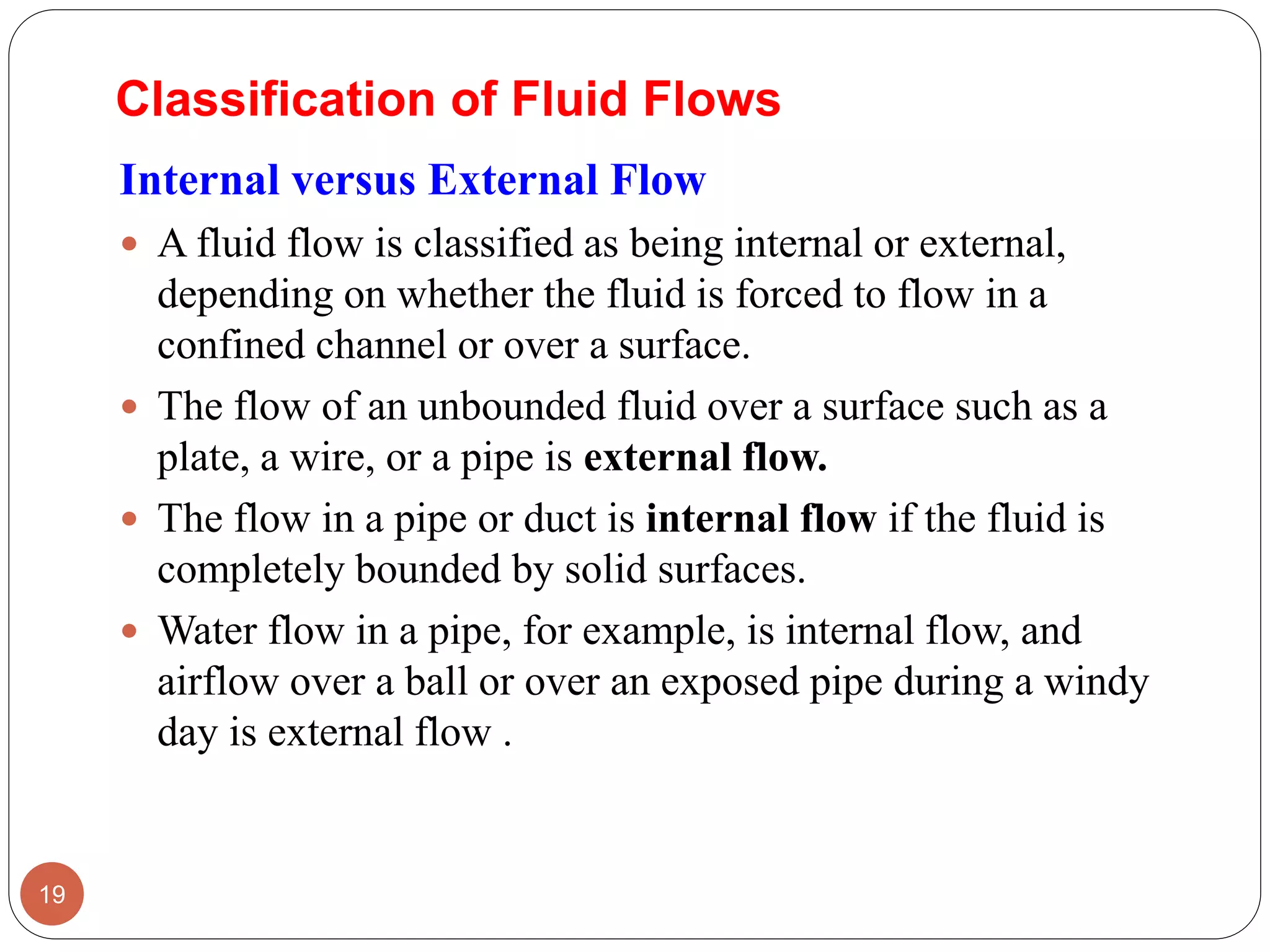Internal versus External Flow
 A fluid flow is classified as being internal or external,
depending on whether the fluid is forced to flow in a
confined channel or over a surface.
 The flow of an unbounded fluid over a surface such as a
plate, a wire, or a pipe is external flow.
 The flow in a pipe or duct is internal flow if the fluid is
completely bounded by solid surfaces.
 Water flow in a pipe, for example, is internal flow, and
airflow over a ball or over an exposed pipe during a windy
day is external flow .
19
Classification of Fluid Flows
 