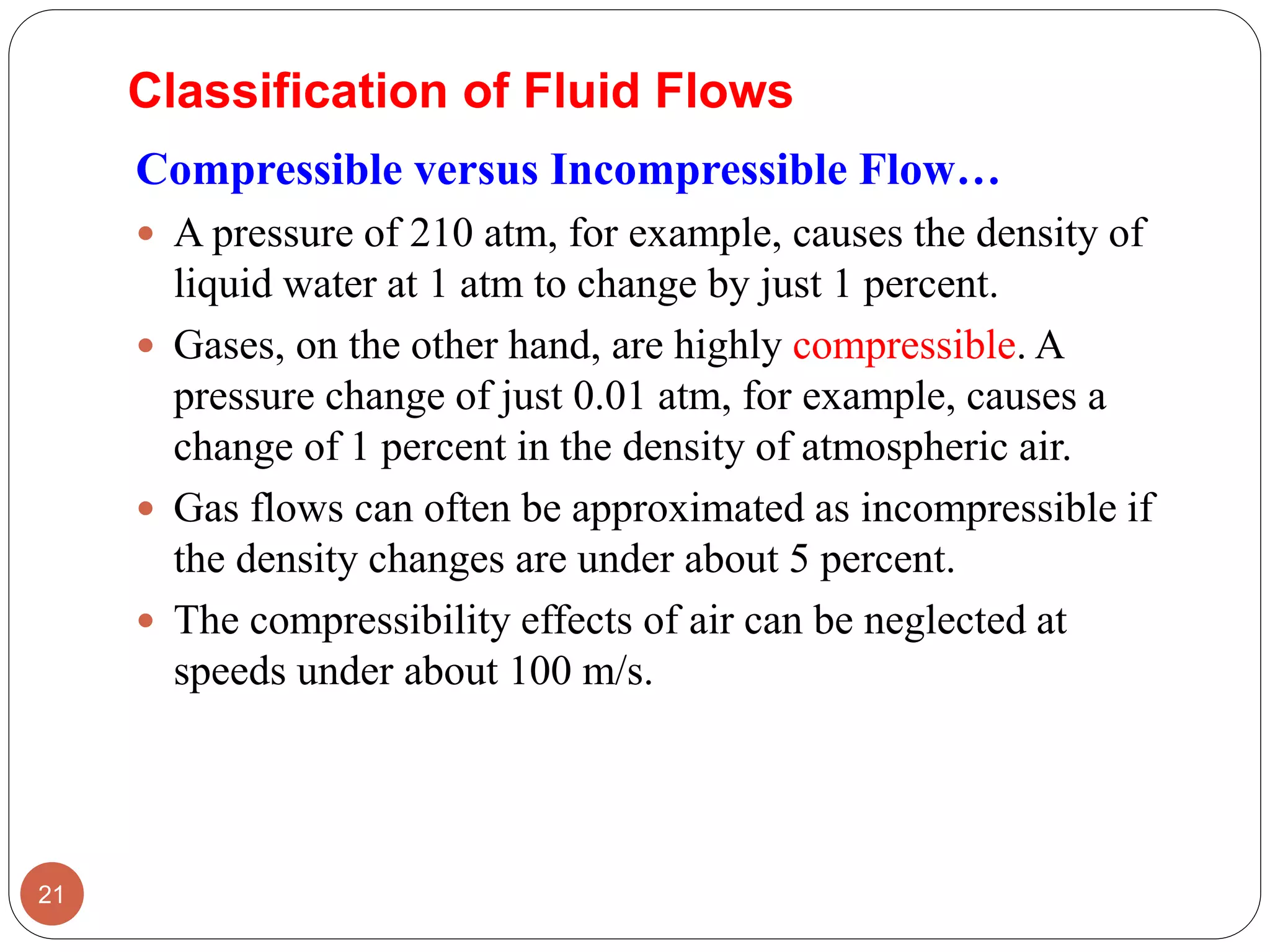 Compressible versus Incompressible Flow…
 A pressure of 210 atm, for example, causes the density of
liquid water at 1 atm to change by just 1 percent.
 Gases, on the other hand, are highly compressible. A
pressure change of just 0.01 atm, for example, causes a
change of 1 percent in the density of atmospheric air.
 Gas flows can often be approximated as incompressible if
the density changes are under about 5 percent.
 The compressibility effects of air can be neglected at
speeds under about 100 m/s.
21
Classification of Fluid Flows
 