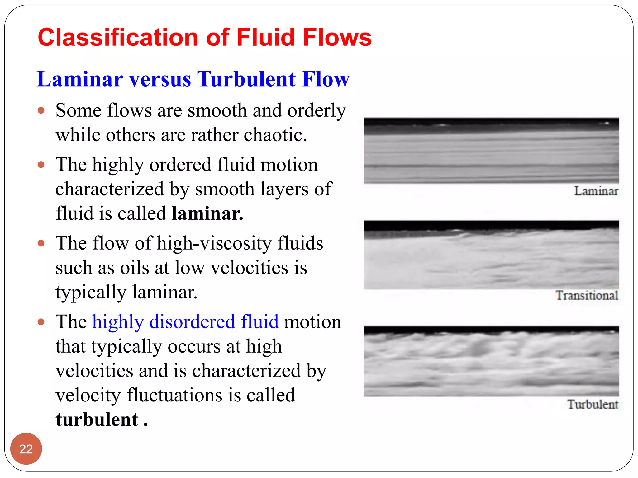 Classification of Fluid Flows
Laminar versus Turbulent Flow
 Some flows are smooth and orderly
while others are rather chaotic.
 The highly ordered fluid motion
characterized by smooth layers of
fluid is called laminar.
 The flow of high-viscosity fluids
such as oils at low velocities is
typically laminar.
 The highly disordered fluid motion
that typically occurs at high
velocities and is characterized by
velocity fluctuations is called
turbulent .
22
 