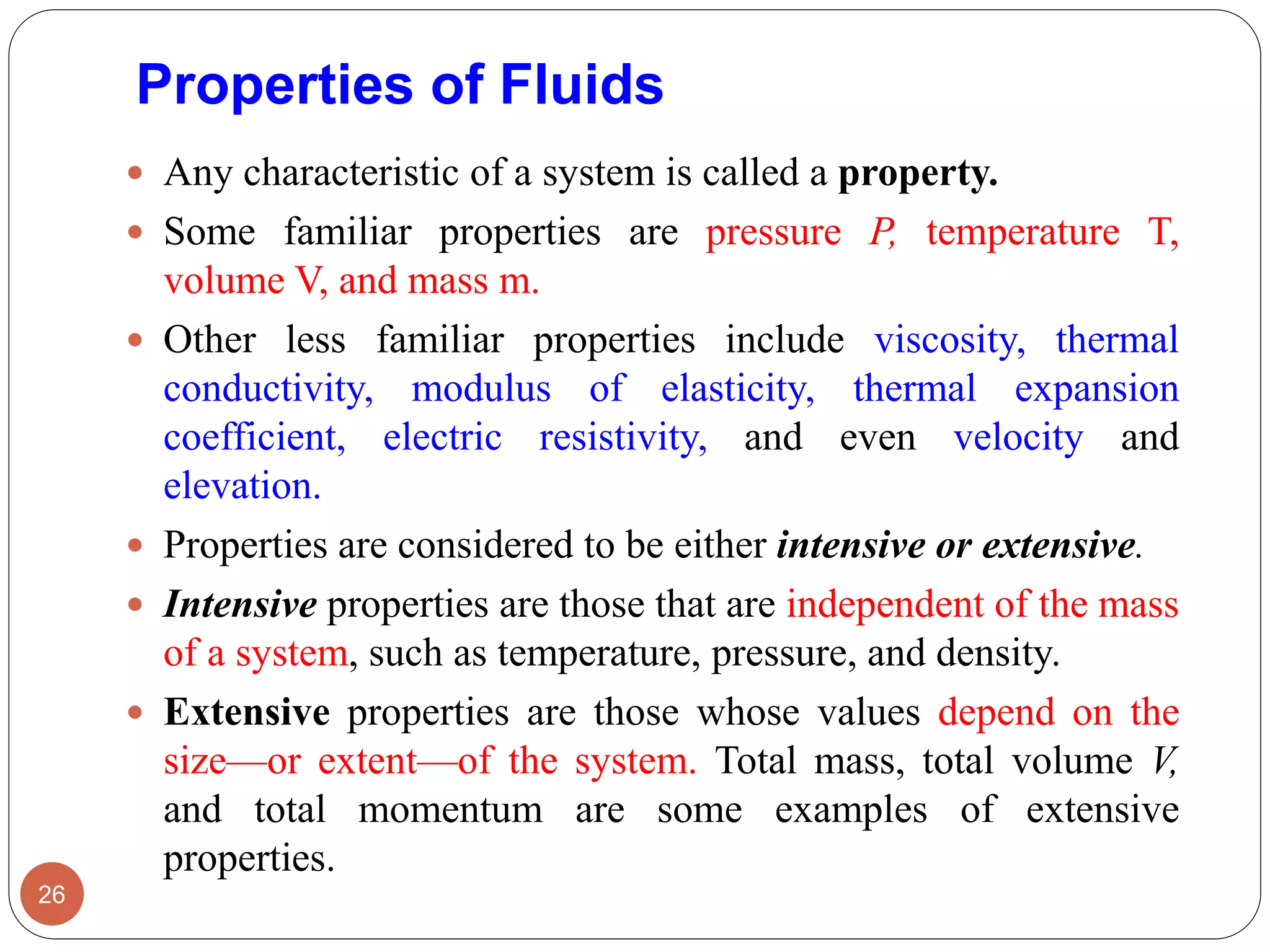 Properties of Fluids
 Any characteristic of a system is called a property.
 Some familiar properties are pressure P, temperature T,
volume V, and mass m.
 Other less familiar properties include viscosity, thermal
conductivity, modulus of elasticity, thermal expansion
coefficient, electric resistivity, and even velocity and
elevation.
 Properties are considered to be either intensive or extensive.
 Intensive properties are those that are independent of the mass
of a system, such as temperature, pressure, and density.
 Extensive properties are those whose values depend on the
size—or extent—of the system. Total mass, total volume V,
and total momentum are some examples of extensive
properties.
26
 