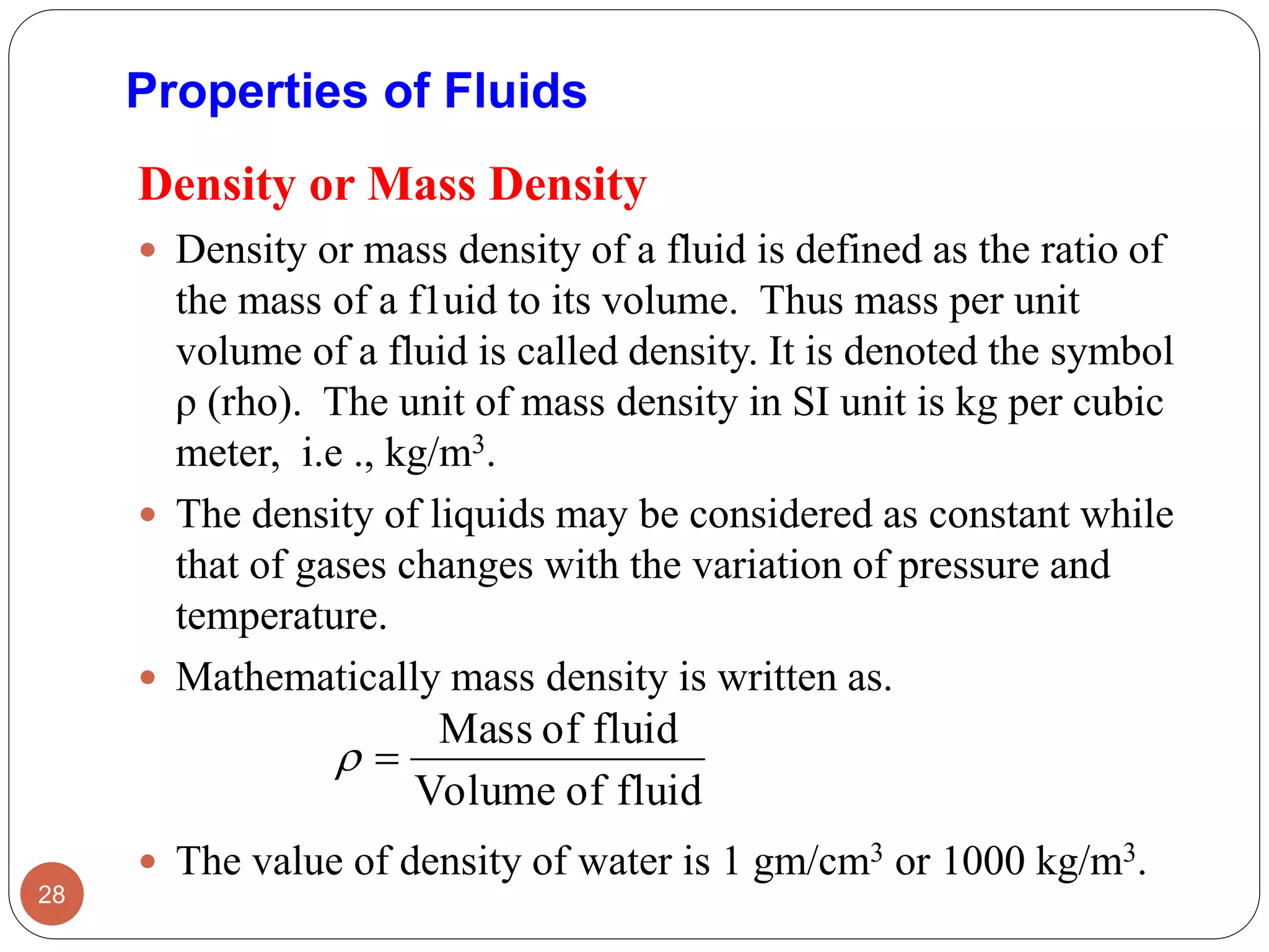 Properties of Fluids
Density or Mass Density
 Density or mass density of a fluid is defined as the ratio of
the mass of a f1uid to its volume. Thus mass per unit
volume of a fluid is called density. It is denoted the symbol
ρ (rho). The unit of mass density in SI unit is kg per cubic
meter, i.e ., kg/m3.
 The density of liquids may be considered as constant while
that of gases changes with the variation of pressure and
temperature.
 Mathematically mass density is written as.
 The value of density of water is 1 gm/cm3 or 1000 kg/m3.
28
fluidofVolume
fluidofMass

 