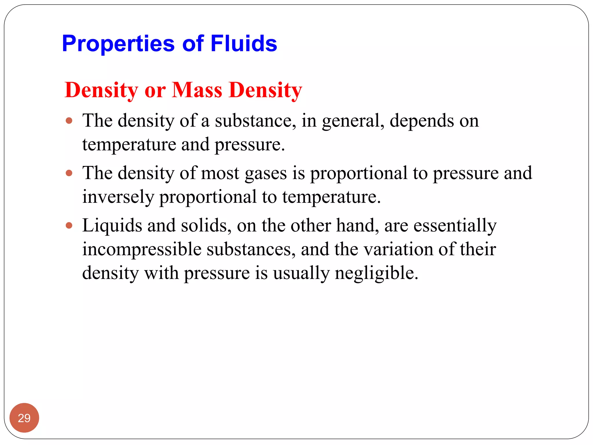 Density or Mass Density
 The density of a substance, in general, depends on
temperature and pressure.
 The density of most gases is proportional to pressure and
inversely proportional to temperature.
 Liquids and solids, on the other hand, are essentially
incompressible substances, and the variation of their
density with pressure is usually negligible.
29
Properties of Fluids
 