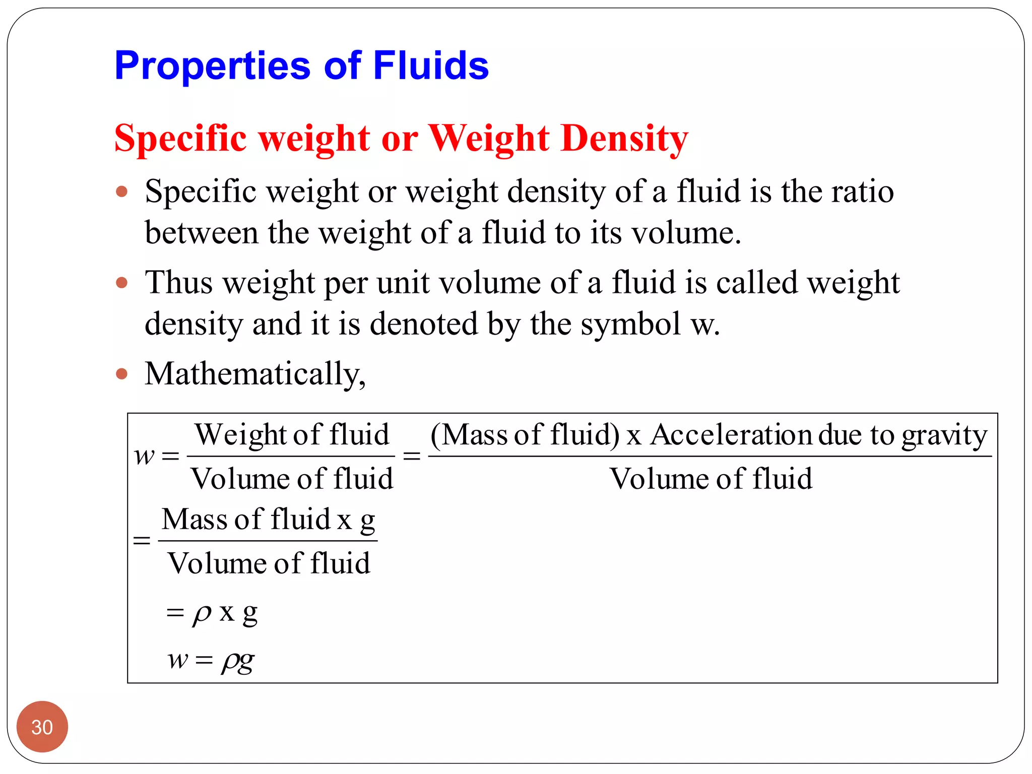 Specific weight or Weight Density
 Specific weight or weight density of a fluid is the ratio
between the weight of a fluid to its volume.
 Thus weight per unit volume of a fluid is called weight
density and it is denoted by the symbol w.
 Mathematically,
30
Properties of Fluids
gw
w






gx
fluidofVolume
gxfluidofMass
fluidofVolume
gravitytodueonAcceleratixfluid)of(Mass
fluidofVolume
fluidofWeight
 