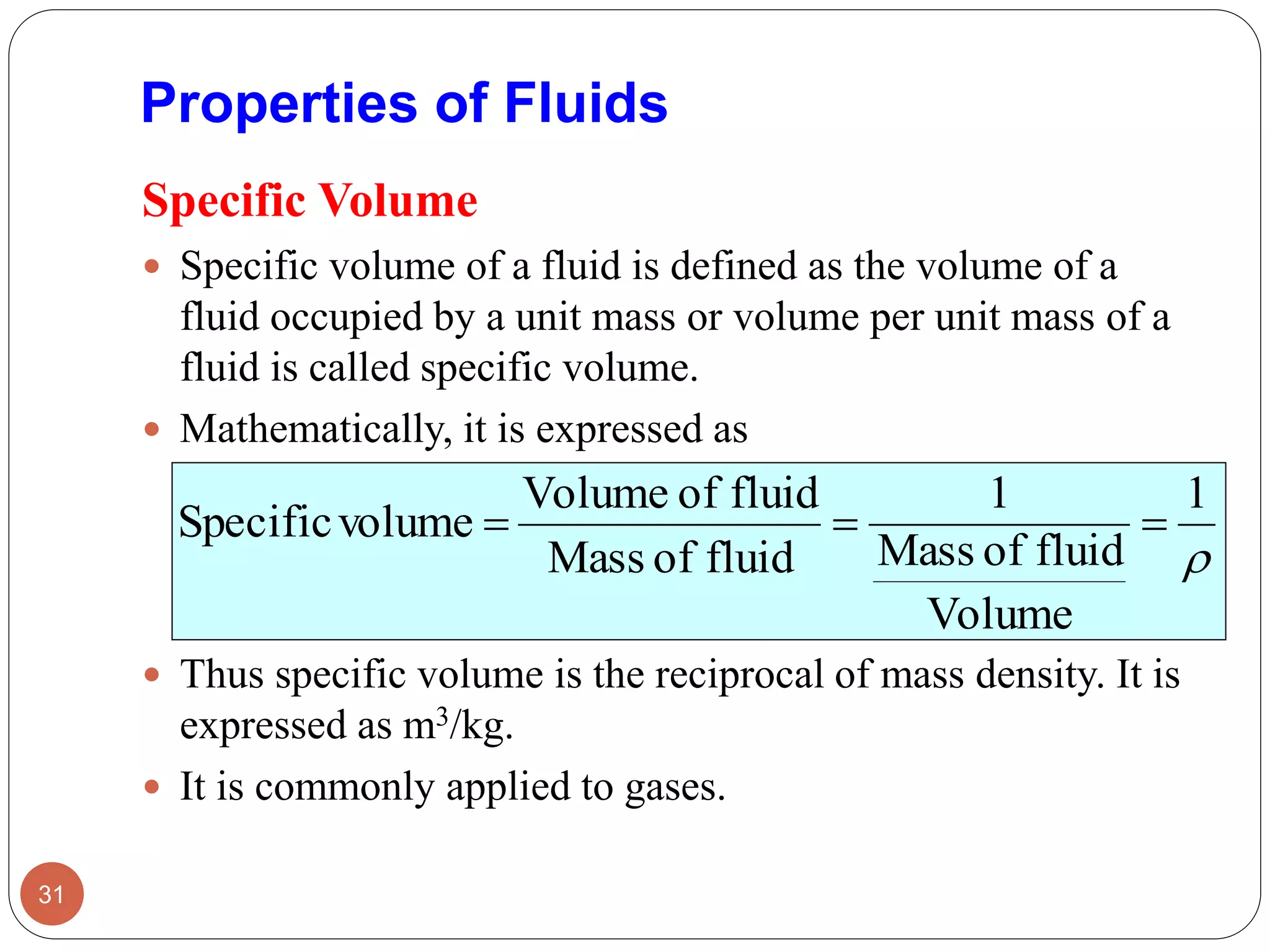 Properties of Fluids
Specific Volume
 Specific volume of a fluid is defined as the volume of a
fluid occupied by a unit mass or volume per unit mass of a
fluid is called specific volume.
 Mathematically, it is expressed as
 Thus specific volume is the reciprocal of mass density. It is
expressed as m3/kg.
 It is commonly applied to gases.
31

1
Volume
fluidofMass
1
fluidofMass
fluidofVolume
volumeSpecific 
 