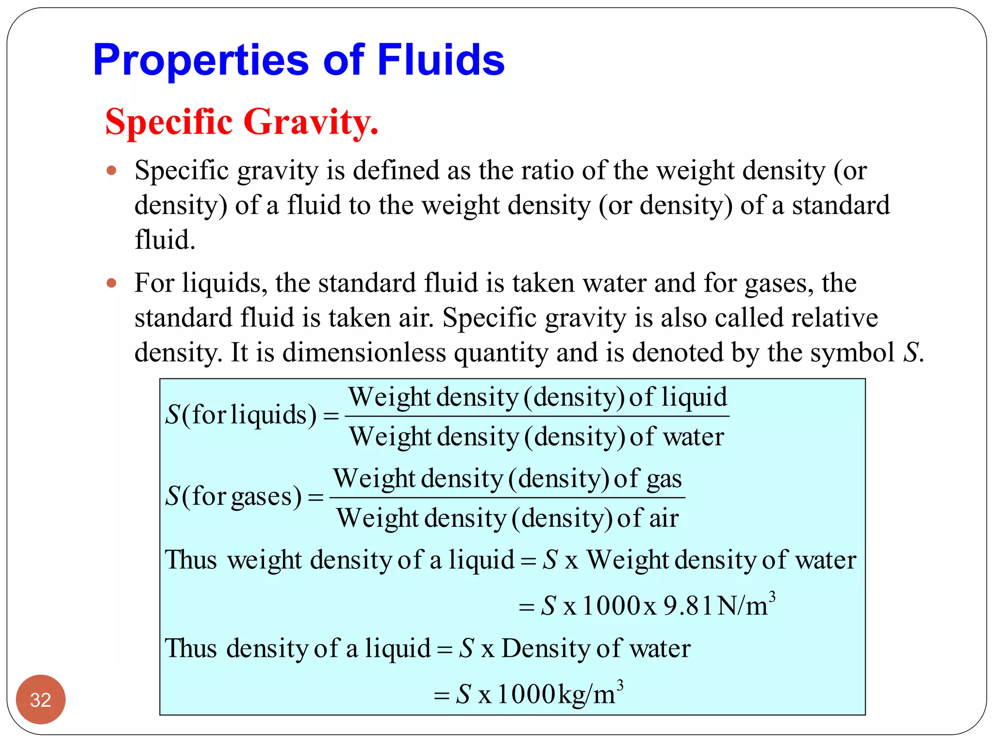 Properties of Fluids
Specific Gravity.
 Specific gravity is defined as the ratio of the weight density (or
density) of a fluid to the weight density (or density) of a standard
fluid.
 For liquids, the standard fluid is taken water and for gases, the
standard fluid is taken air. Specific gravity is also called relative
density. It is dimensionless quantity and is denoted by the symbol S.
32
3
3
kg/m1000x
waterofx DensityliquidaofdensityThus
N/m9.81x1000x
waterofdensityWeightxliquidaofdensityweightThus
airof(density)densityWeight
gasof(density)densityWeight
gases)(for
waterof(density)densityWeight
liquidof(density)densityWeight
liquids)(for
S
S
S
S
S
S






 