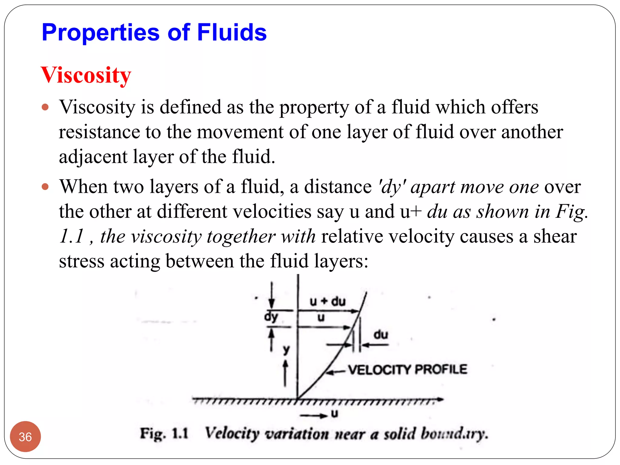 Viscosity
 Viscosity is defined as the property of a fluid which offers
resistance to the movement of one layer of fluid over another
adjacent layer of the fluid.
 When two layers of a fluid, a distance 'dy' apart move one over
the other at different velocities say u and u+ du as shown in Fig.
1.1 , the viscosity together with relative velocity causes a shear
stress acting between the fluid layers:
36
Properties of Fluids
 