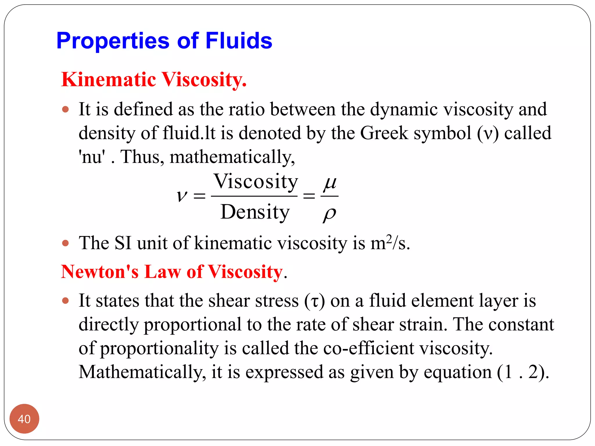 Properties of Fluids
Kinematic Viscosity.
 It is defined as the ratio between the dynamic viscosity and
density of fluid.lt is denoted by the Greek symbol (ν) called
'nu' . Thus, mathematically,
 The SI unit of kinematic viscosity is m2/s.
Newton's Law of Viscosity.
 It states that the shear stress (τ) on a fluid element layer is
directly proportional to the rate of shear strain. The constant
of proportionality is called the co-efficient viscosity.
Mathematically, it is expressed as given by equation (1 . 2).
40


 
Density
Viscosity
 