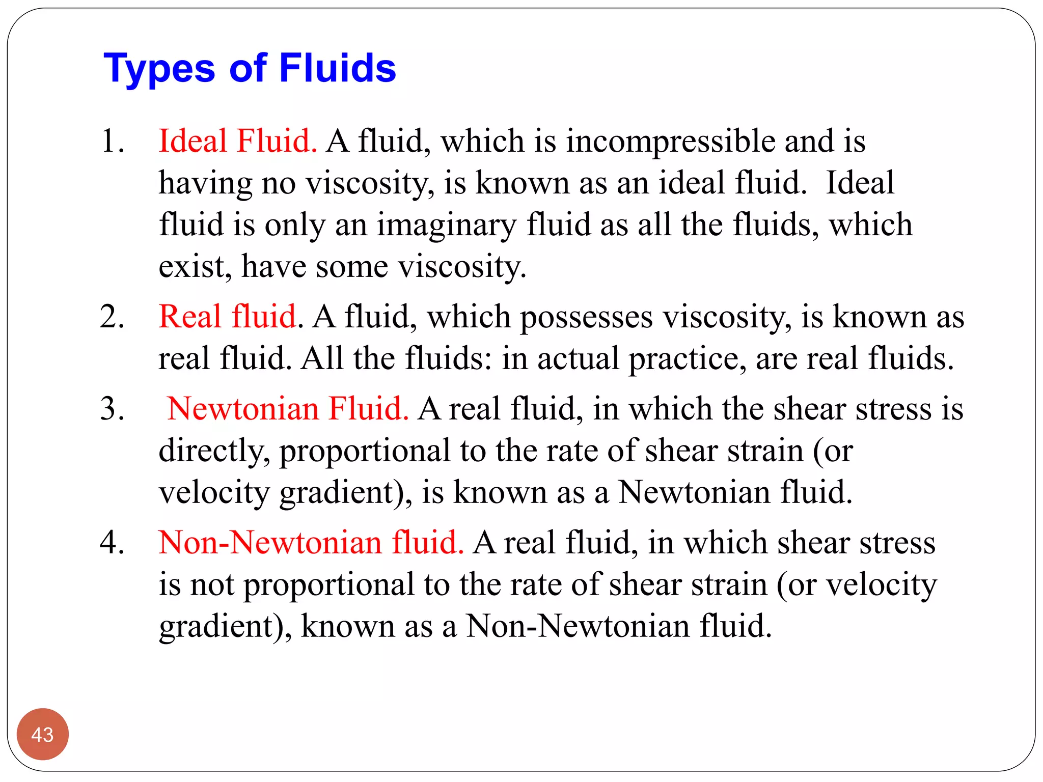 Types of Fluids
1. Ideal Fluid. A fluid, which is incompressible and is
having no viscosity, is known as an ideal fluid. Ideal
fluid is only an imaginary fluid as all the fluids, which
exist, have some viscosity.
2. Real fluid. A fluid, which possesses viscosity, is known as
real fluid. All the fluids: in actual practice, are real fluids.
3. Newtonian Fluid. A real fluid, in which the shear stress is
directly, proportional to the rate of shear strain (or
velocity gradient), is known as a Newtonian fluid.
4. Non-Newtonian fluid. A real fluid, in which shear stress
is not proportional to the rate of shear strain (or velocity
gradient), known as a Non-Newtonian fluid.
43
 