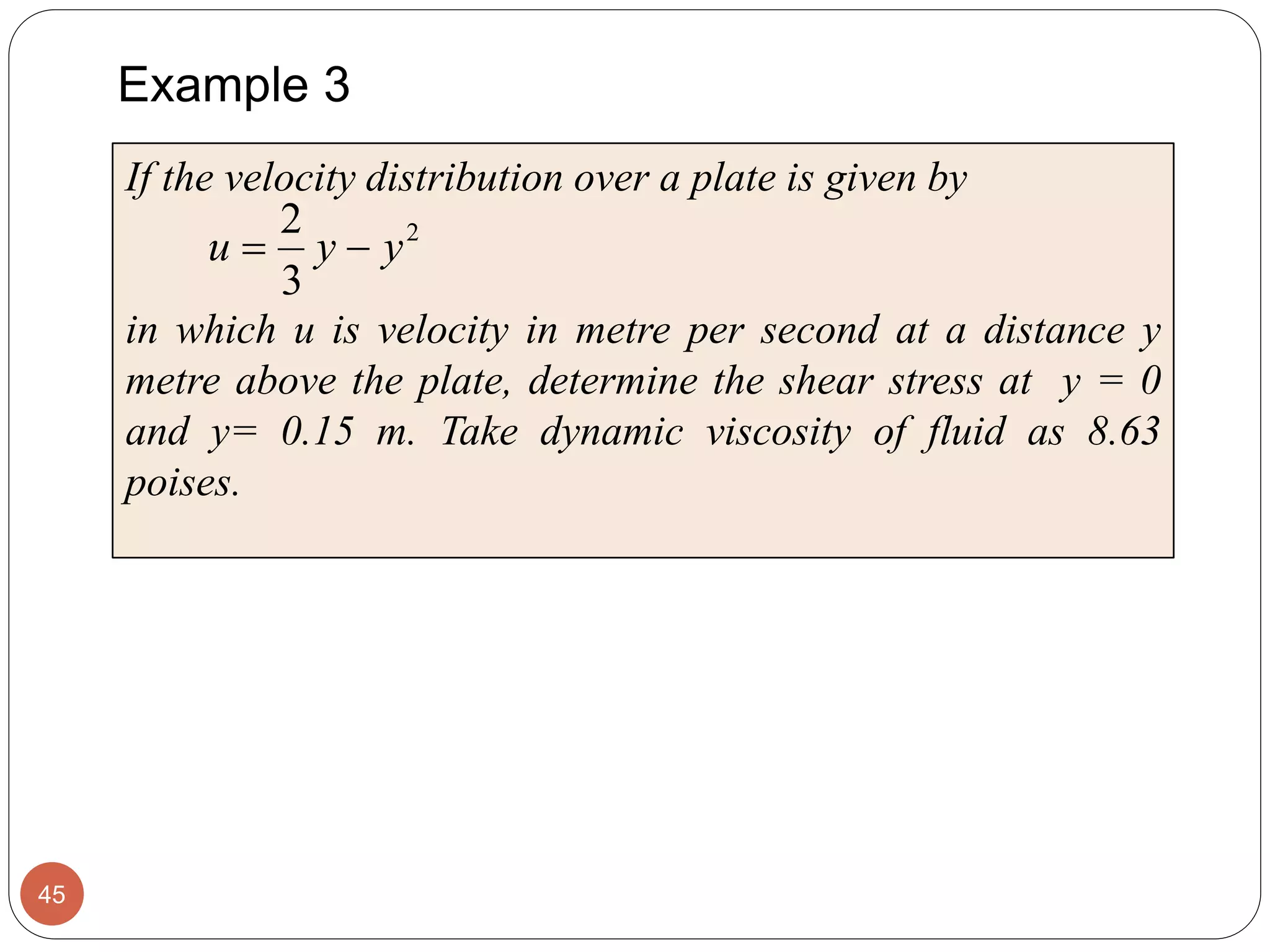 Example 3
45
If the velocity distribution over a plate is given by
in which u is velocity in metre per second at a distance y
metre above the plate, determine the shear stress at y = 0
and y= 0.15 m. Take dynamic viscosity of fluid as 8.63
poises.
2
3
2
yyu 
 
