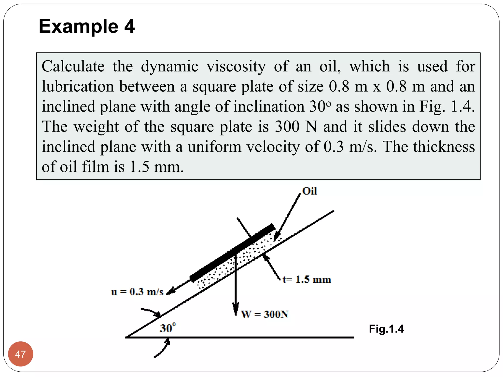 Example 4
47
Calculate the dynamic viscosity of an oil, which is used for
lubrication between a square plate of size 0.8 m x 0.8 m and an
inclined plane with angle of inclination 30o as shown in Fig. 1.4.
The weight of the square plate is 300 N and it slides down the
inclined plane with a uniform velocity of 0.3 m/s. The thickness
of oil film is 1.5 mm.
Fig.1.4
 