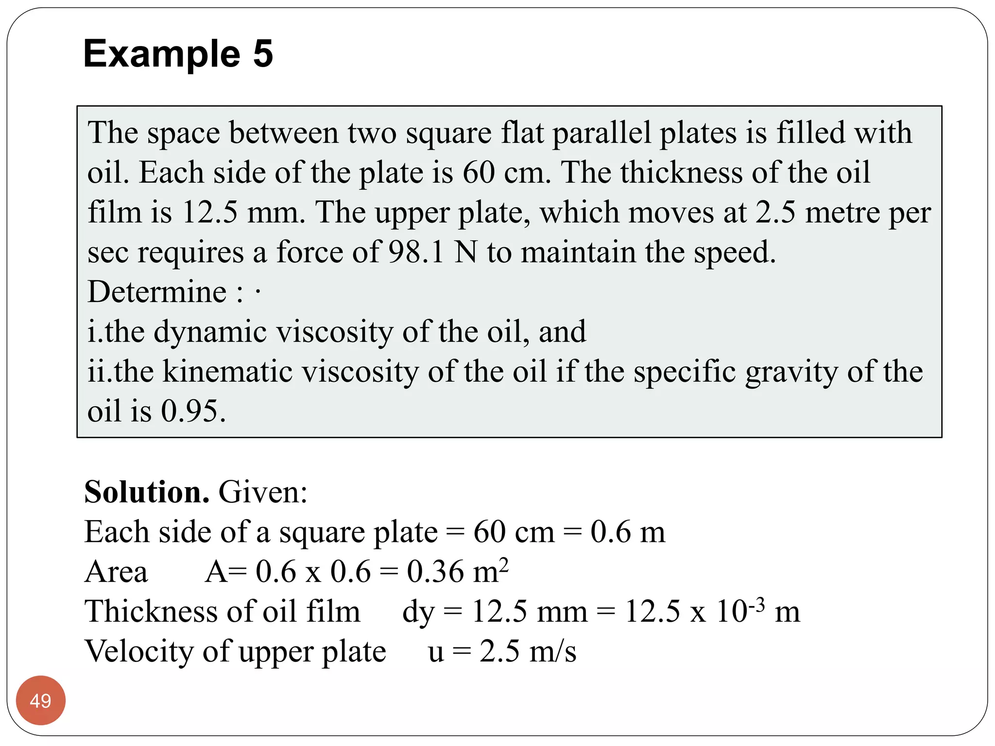 Example 5
49
The space between two square flat parallel plates is filled with
oil. Each side of the plate is 60 cm. The thickness of the oil
film is 12.5 mm. The upper plate, which moves at 2.5 metre per
sec requires a force of 98.1 N to maintain the speed.
Determine : ·
i.the dynamic viscosity of the oil, and
ii.the kinematic viscosity of the oil if the specific gravity of the
oil is 0.95.
Solution. Given:
Each side of a square plate = 60 cm = 0.6 m
Area A= 0.6 x 0.6 = 0.36 m2
Thickness of oil film dy = 12.5 mm = 12.5 x 10-3 m
Velocity of upper plate u = 2.5 m/s
 