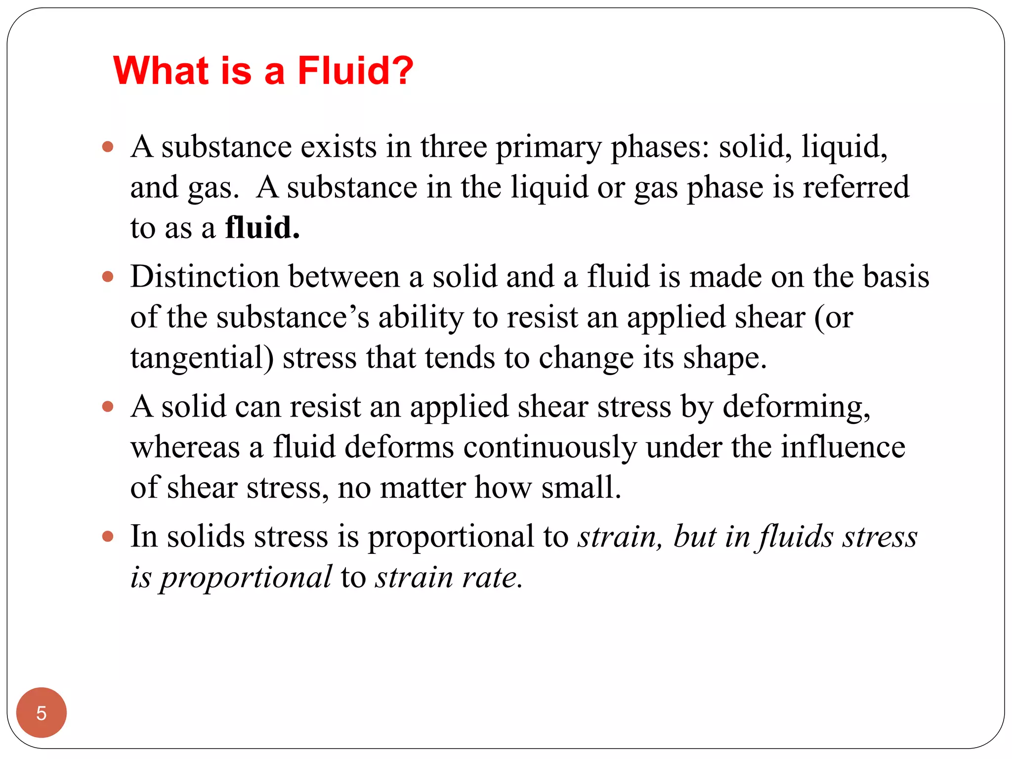 What is a Fluid?
 A substance exists in three primary phases: solid, liquid,
and gas. A substance in the liquid or gas phase is referred
to as a fluid.
 Distinction between a solid and a fluid is made on the basis
of the substance’s ability to resist an applied shear (or
tangential) stress that tends to change its shape.
 A solid can resist an applied shear stress by deforming,
whereas a fluid deforms continuously under the influence
of shear stress, no matter how small.
 In solids stress is proportional to strain, but in fluids stress
is proportional to strain rate.
5
 