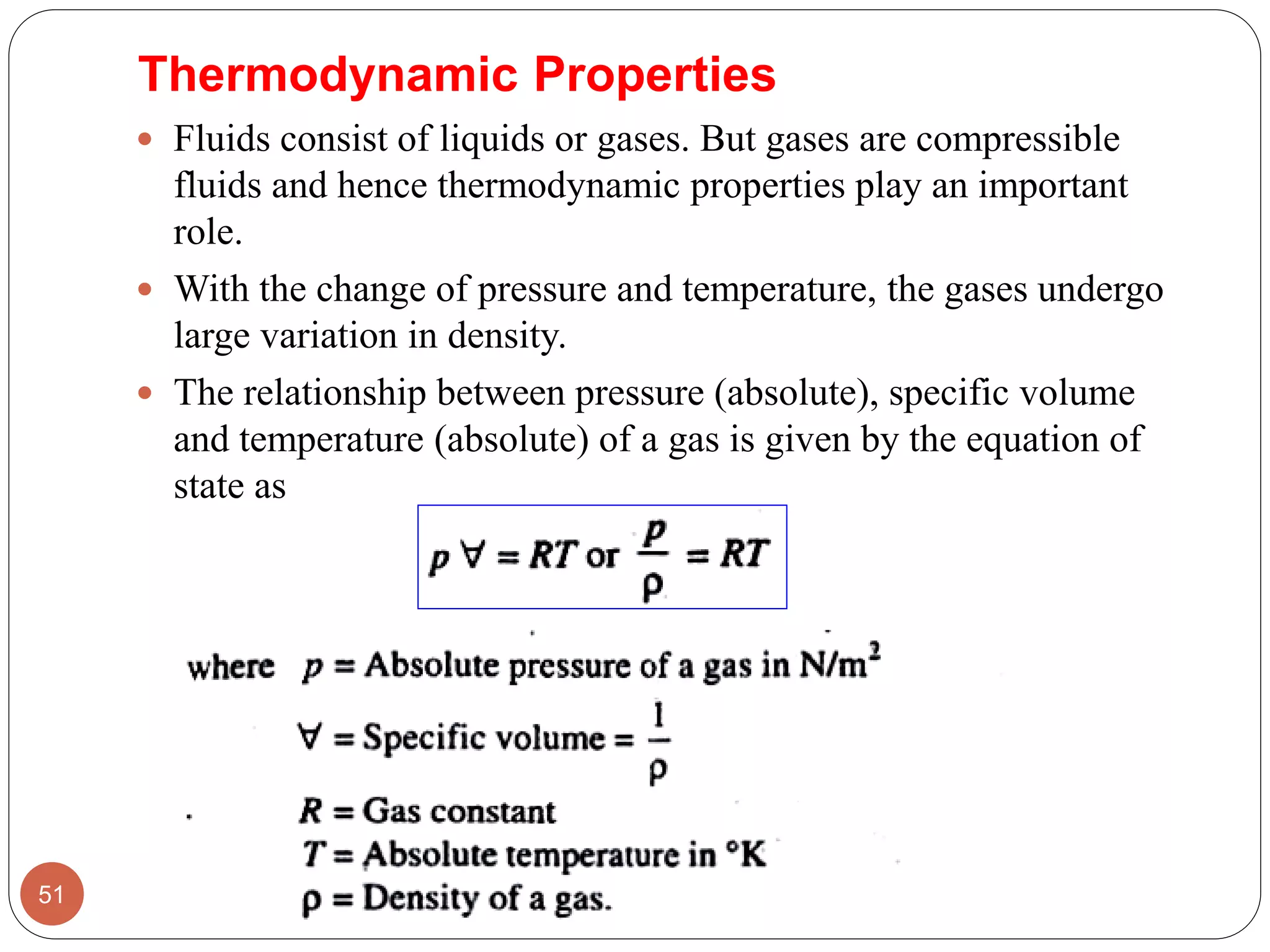 Thermodynamic Properties
 Fluids consist of liquids or gases. But gases are compressible
fluids and hence thermodynamic properties play an important
role.
 With the change of pressure and temperature, the gases undergo
large variation in density.
 The relationship between pressure (absolute), specific volume
and temperature (absolute) of a gas is given by the equation of
state as
51
 