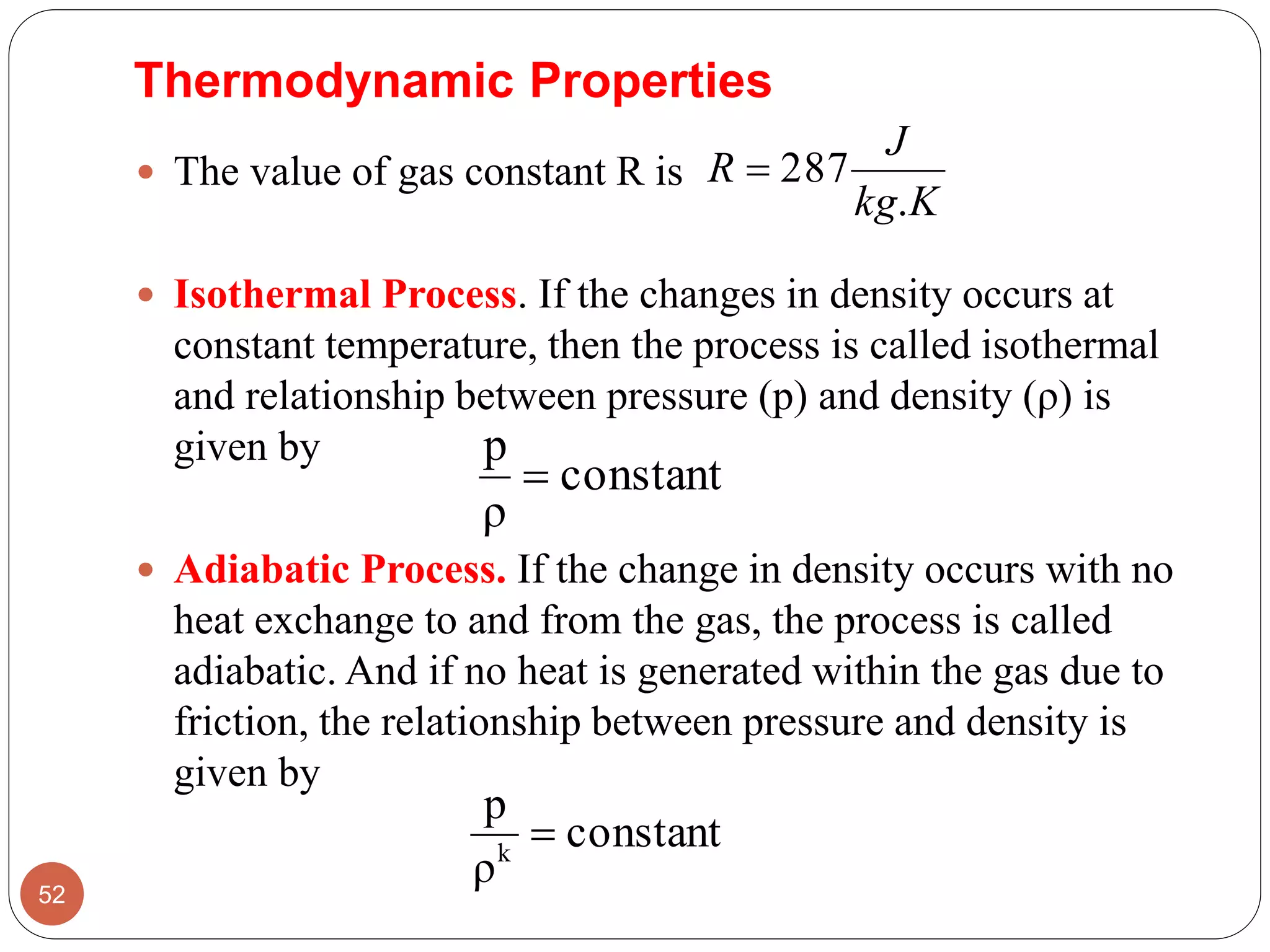  The value of gas constant R is
 Isothermal Process. If the changes in density occurs at
constant temperature, then the process is called isothermal
and relationship between pressure (p) and density (ρ) is
given by
 Adiabatic Process. If the change in density occurs with no
heat exchange to and from the gas, the process is called
adiabatic. And if no heat is generated within the gas due to
friction, the relationship between pressure and density is
given by
52
Kkg
J
R
.
287
Thermodynamic Properties
constant
ρ
p

constant
ρ
p
k

 