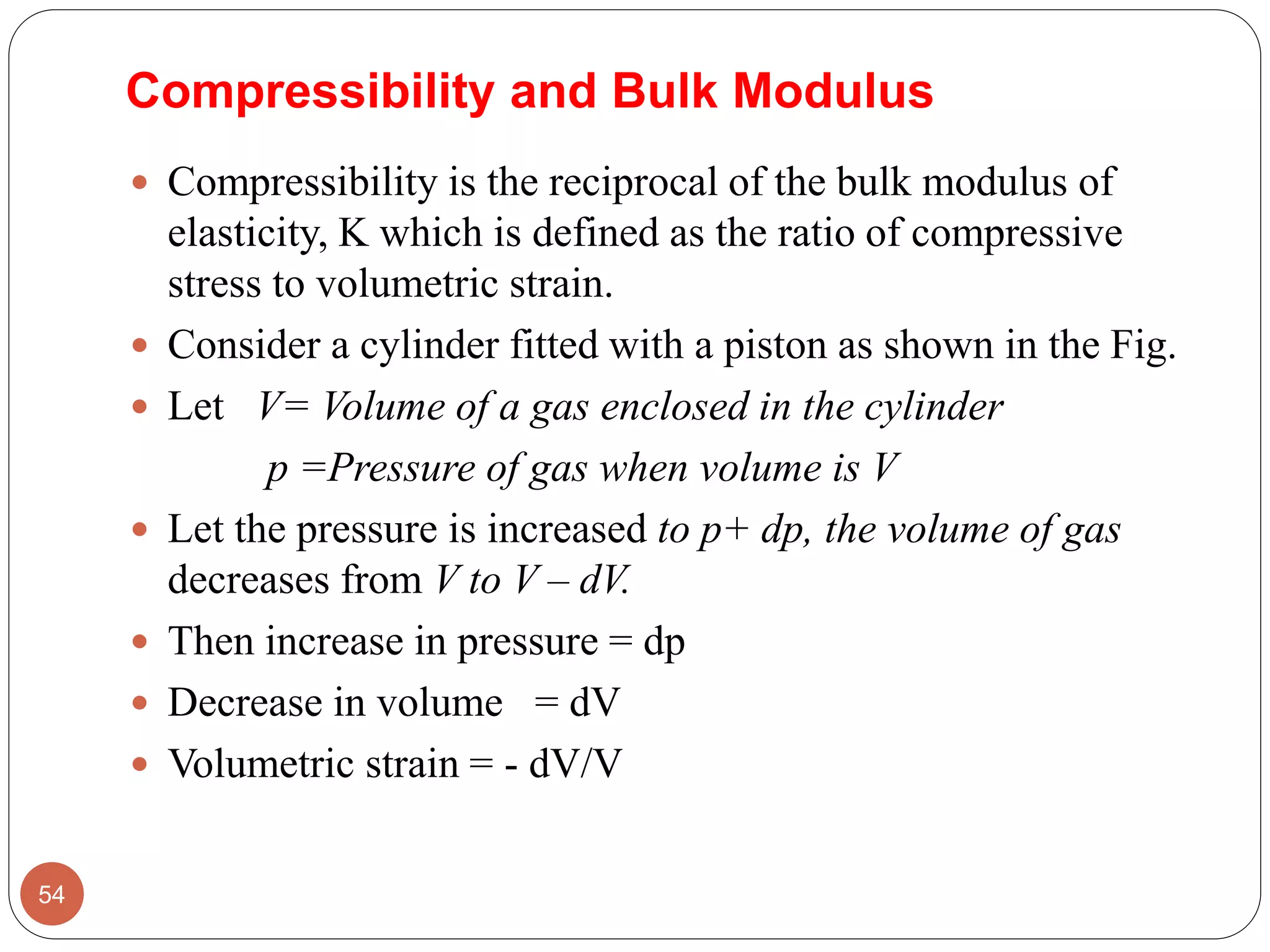 Compressibility and Bulk Modulus
 Compressibility is the reciprocal of the bulk modulus of
elasticity, K which is defined as the ratio of compressive
stress to volumetric strain.
 Consider a cylinder fitted with a piston as shown in the Fig.
 Let V= Volume of a gas enclosed in the cylinder
p =Pressure of gas when volume is V
 Let the pressure is increased to p+ dp, the volume of gas
decreases from V to V – dV.
 Then increase in pressure = dp
 Decrease in volume = dV
 Volumetric strain = - dV/V
54
 