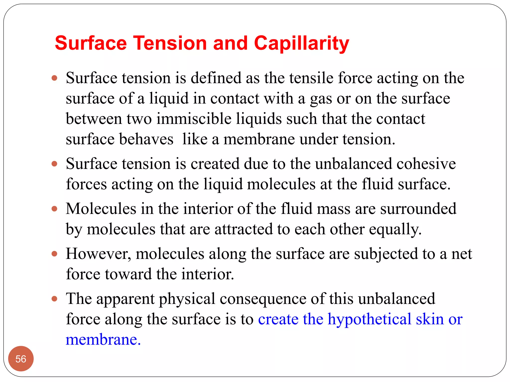 Surface Tension and Capillarity
 Surface tension is defined as the tensile force acting on the
surface of a liquid in contact with a gas or on the surface
between two immiscible liquids such that the contact
surface behaves like a membrane under tension.
 Surface tension is created due to the unbalanced cohesive
forces acting on the liquid molecules at the fluid surface.
 Molecules in the interior of the fluid mass are surrounded
by molecules that are attracted to each other equally.
 However, molecules along the surface are subjected to a net
force toward the interior.
 The apparent physical consequence of this unbalanced
force along the surface is to create the hypothetical skin or
membrane.
56
 
