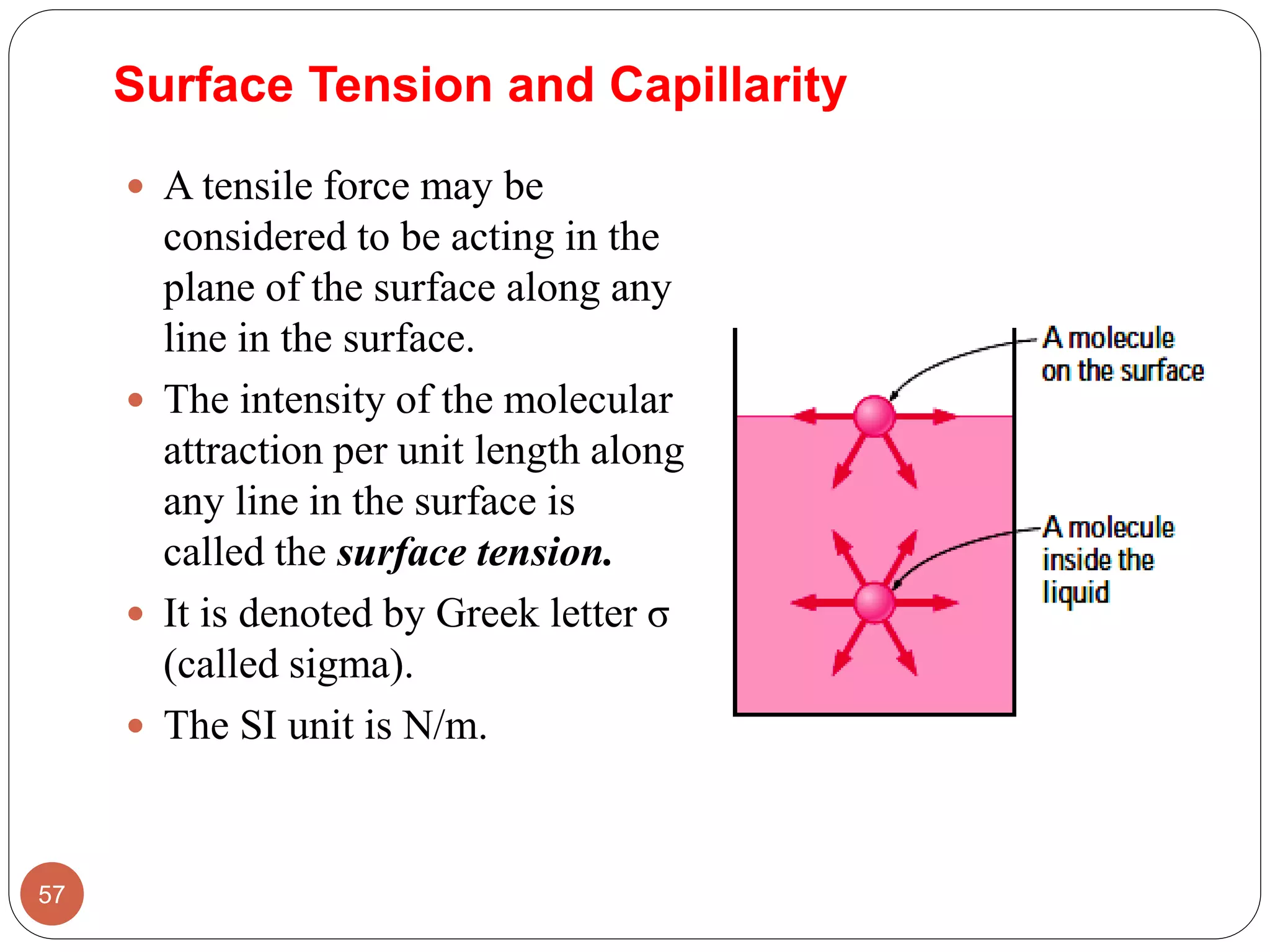 Surface Tension and Capillarity
 A tensile force may be
considered to be acting in the
plane of the surface along any
line in the surface.
 The intensity of the molecular
attraction per unit length along
any line in the surface is
called the surface tension.
 It is denoted by Greek letter σ
(called sigma).
 The SI unit is N/m.
57
 