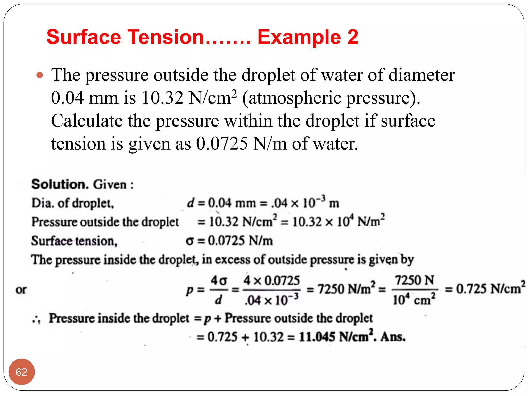 Surface Tension……. Example 2
 The pressure outside the droplet of water of diameter
0.04 mm is 10.32 N/cm2 (atmospheric pressure).
Calculate the pressure within the droplet if surface
tension is given as 0.0725 N/m of water.
62
 
