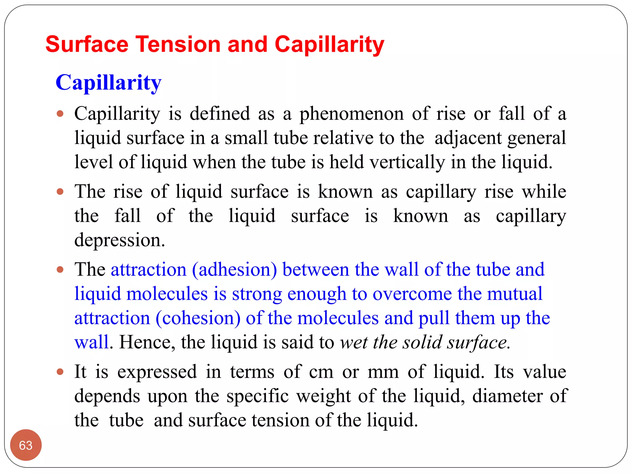 Surface Tension and Capillarity
Capillarity
 Capillarity is defined as a phenomenon of rise or fall of a
liquid surface in a small tube relative to the adjacent general
level of liquid when the tube is held vertically in the liquid.
 The rise of liquid surface is known as capillary rise while
the fall of the liquid surface is known as capillary
depression.
 The attraction (adhesion) between the wall of the tube and
liquid molecules is strong enough to overcome the mutual
attraction (cohesion) of the molecules and pull them up the
wall. Hence, the liquid is said to wet the solid surface.
 It is expressed in terms of cm or mm of liquid. Its value
depends upon the specific weight of the liquid, diameter of
the tube and surface tension of the liquid.
63
 