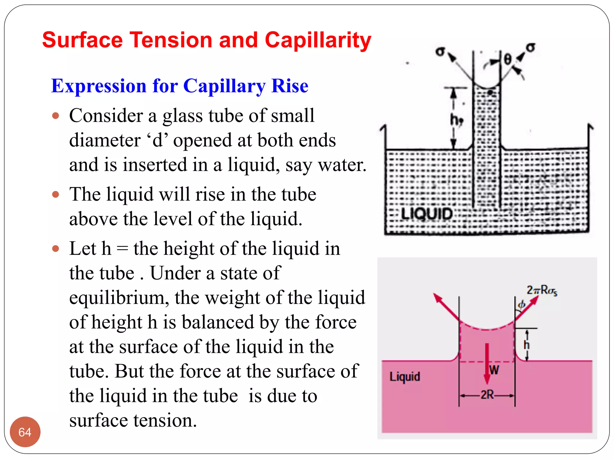 Surface Tension and Capillarity
Expression for Capillary Rise
 Consider a glass tube of small
diameter ‘d’ opened at both ends
and is inserted in a liquid, say water.
 The liquid will rise in the tube
above the level of the liquid.
 Let h = the height of the liquid in
the tube . Under a state of
equilibrium, the weight of the liquid
of height h is balanced by the force
at the surface of the liquid in the
tube. But the force at the surface of
the liquid in the tube is due to
surface tension.64
 