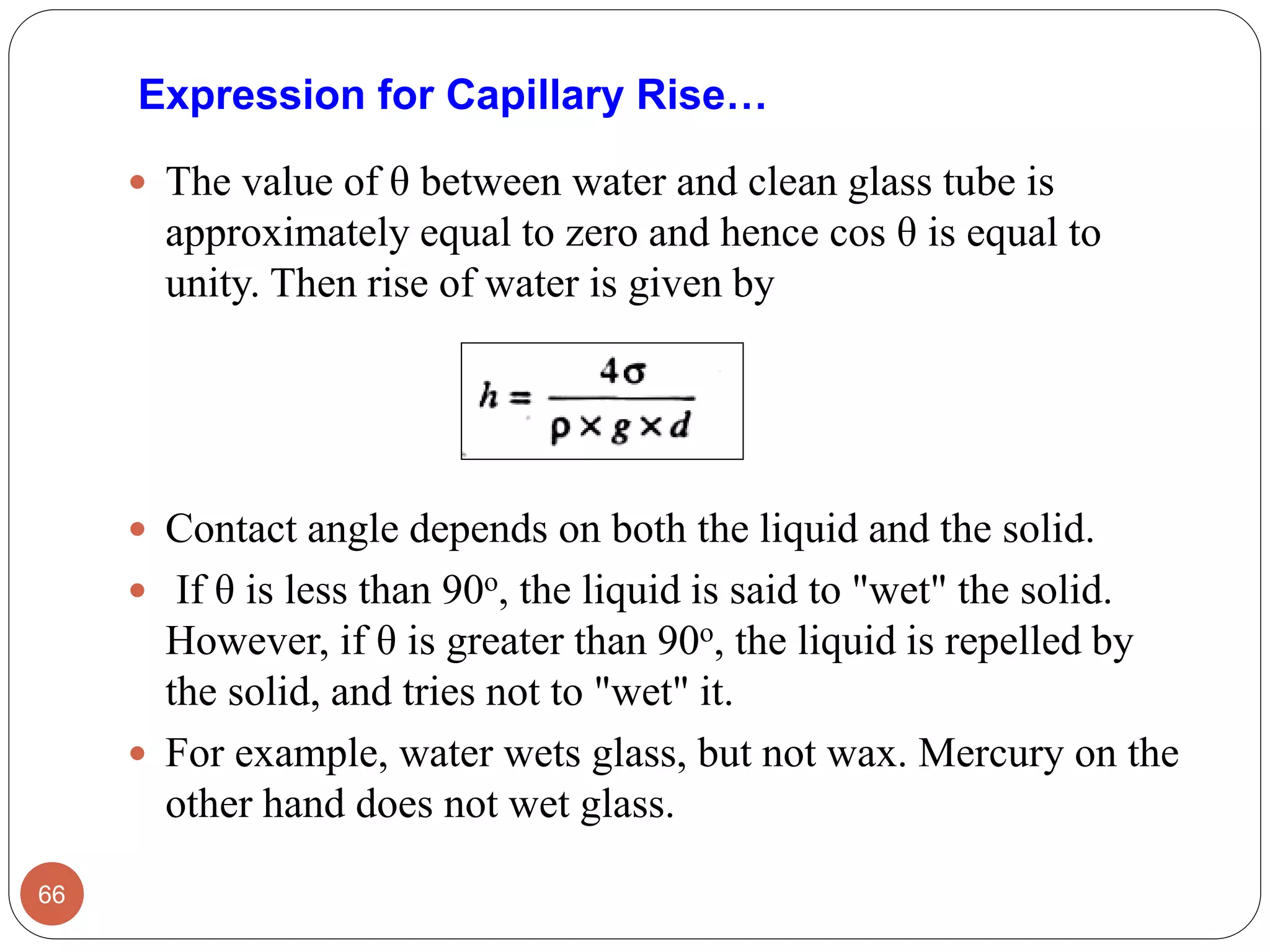 Expression for Capillary Rise…
 The value of θ between water and clean glass tube is
approximately equal to zero and hence cos θ is equal to
unity. Then rise of water is given by
 Contact angle depends on both the liquid and the solid.
 If θ is less than 90o, the liquid is said to "wet" the solid.
However, if θ is greater than 90o, the liquid is repelled by
the solid, and tries not to "wet" it.
 For example, water wets glass, but not wax. Mercury on the
other hand does not wet glass.
66
 