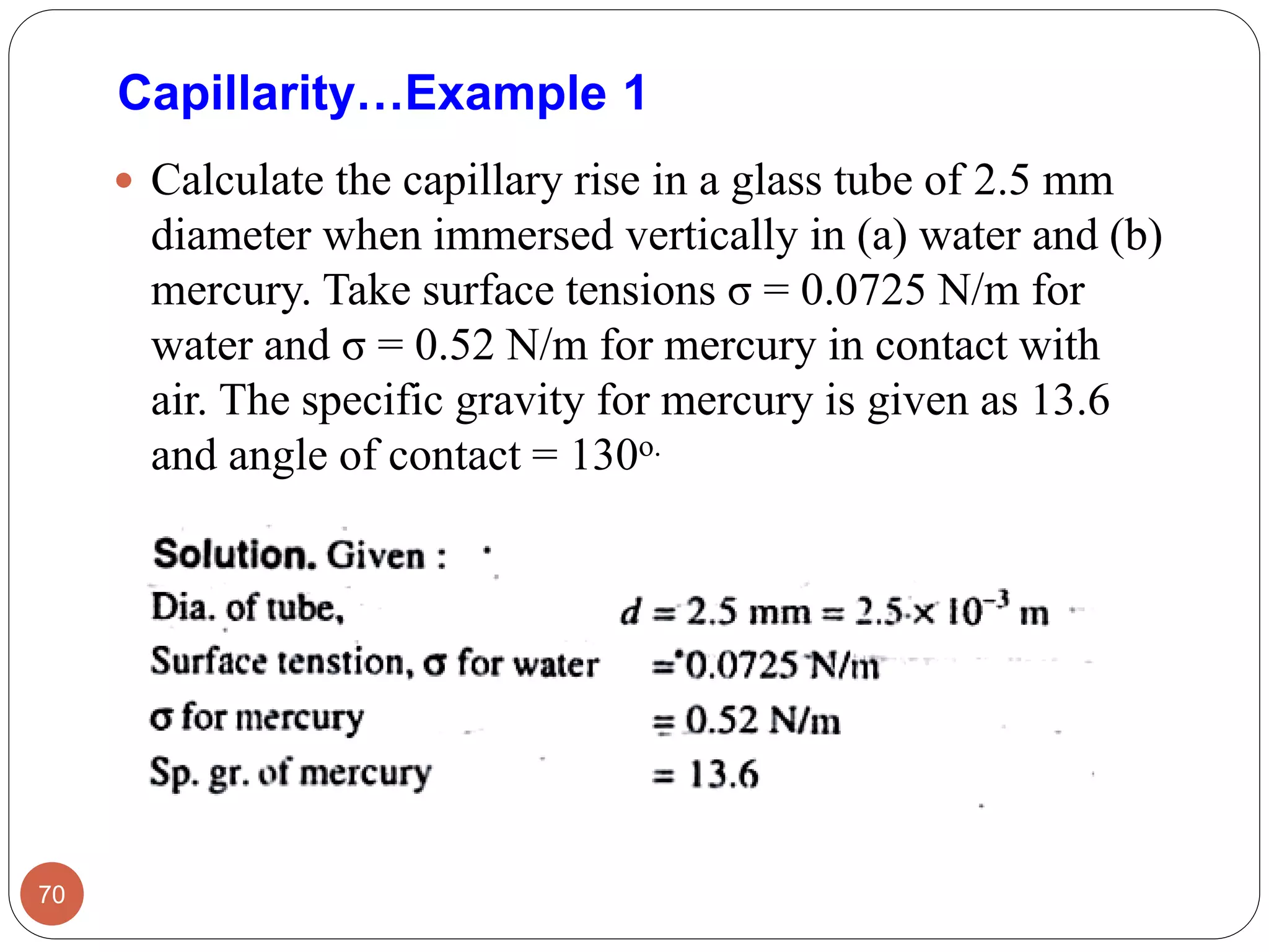 Capillarity…Example 1
 Calculate the capillary rise in a glass tube of 2.5 mm
diameter when immersed vertically in (a) water and (b)
mercury. Take surface tensions σ = 0.0725 N/m for
water and σ = 0.52 N/m for mercury in contact with
air. The specific gravity for mercury is given as 13.6
and angle of contact = 130o.
70
 