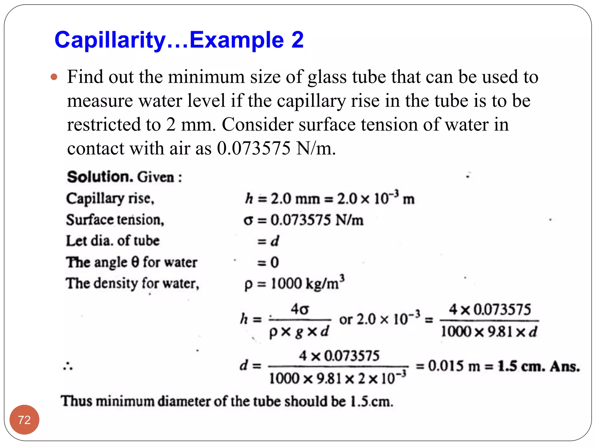  Find out the minimum size of glass tube that can be used to
measure water level if the capillary rise in the tube is to be
restricted to 2 mm. Consider surface tension of water in
contact with air as 0.073575 N/m.
72
Capillarity…Example 2
 