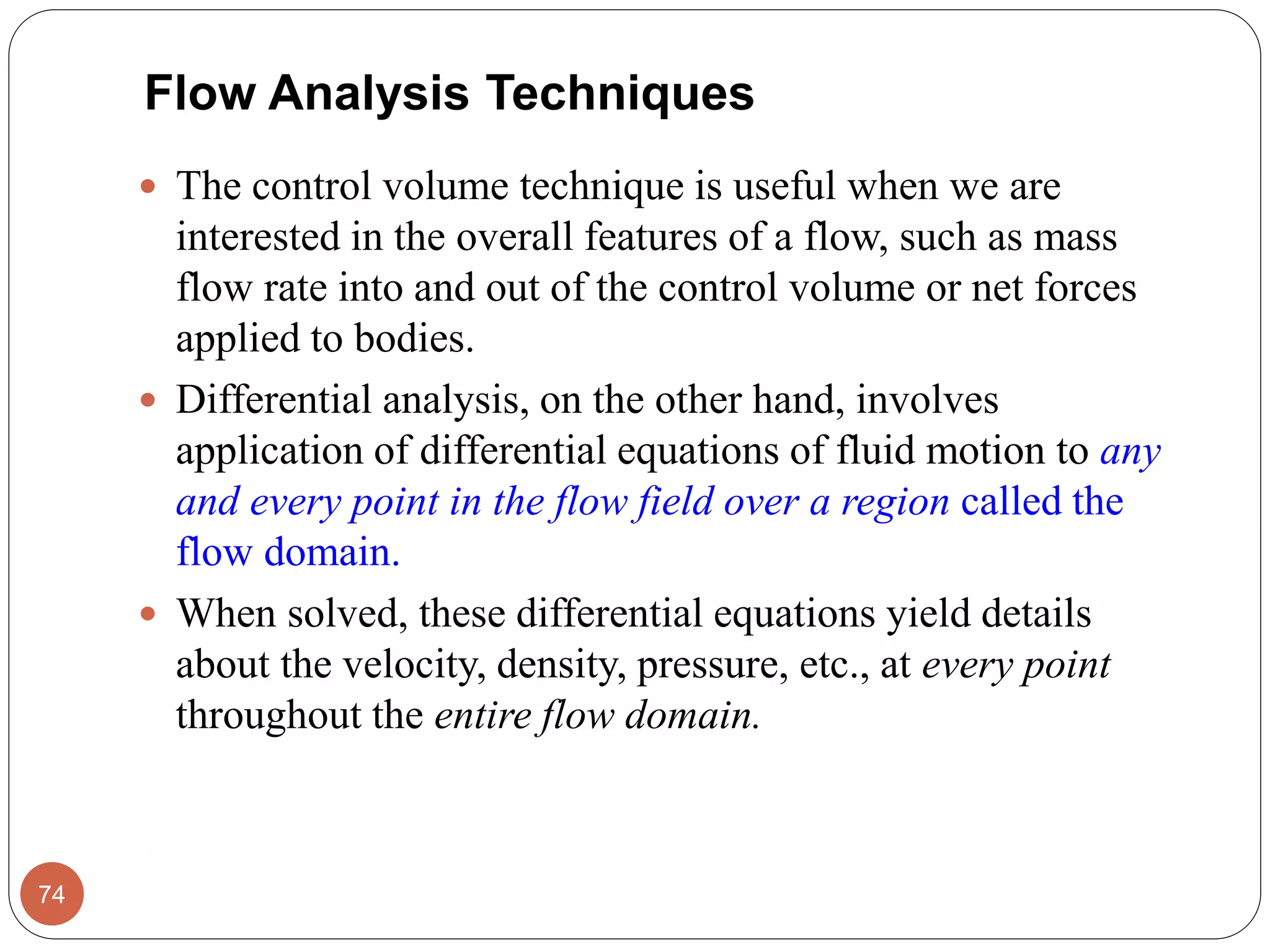  The control volume technique is useful when we are
interested in the overall features of a flow, such as mass
flow rate into and out of the control volume or net forces
applied to bodies.
 Differential analysis, on the other hand, involves
application of differential equations of fluid motion to any
and every point in the flow field over a region called the
flow domain.
 When solved, these differential equations yield details
about the velocity, density, pressure, etc., at every point
throughout the entire flow domain.
74
Flow Analysis Techniques
 