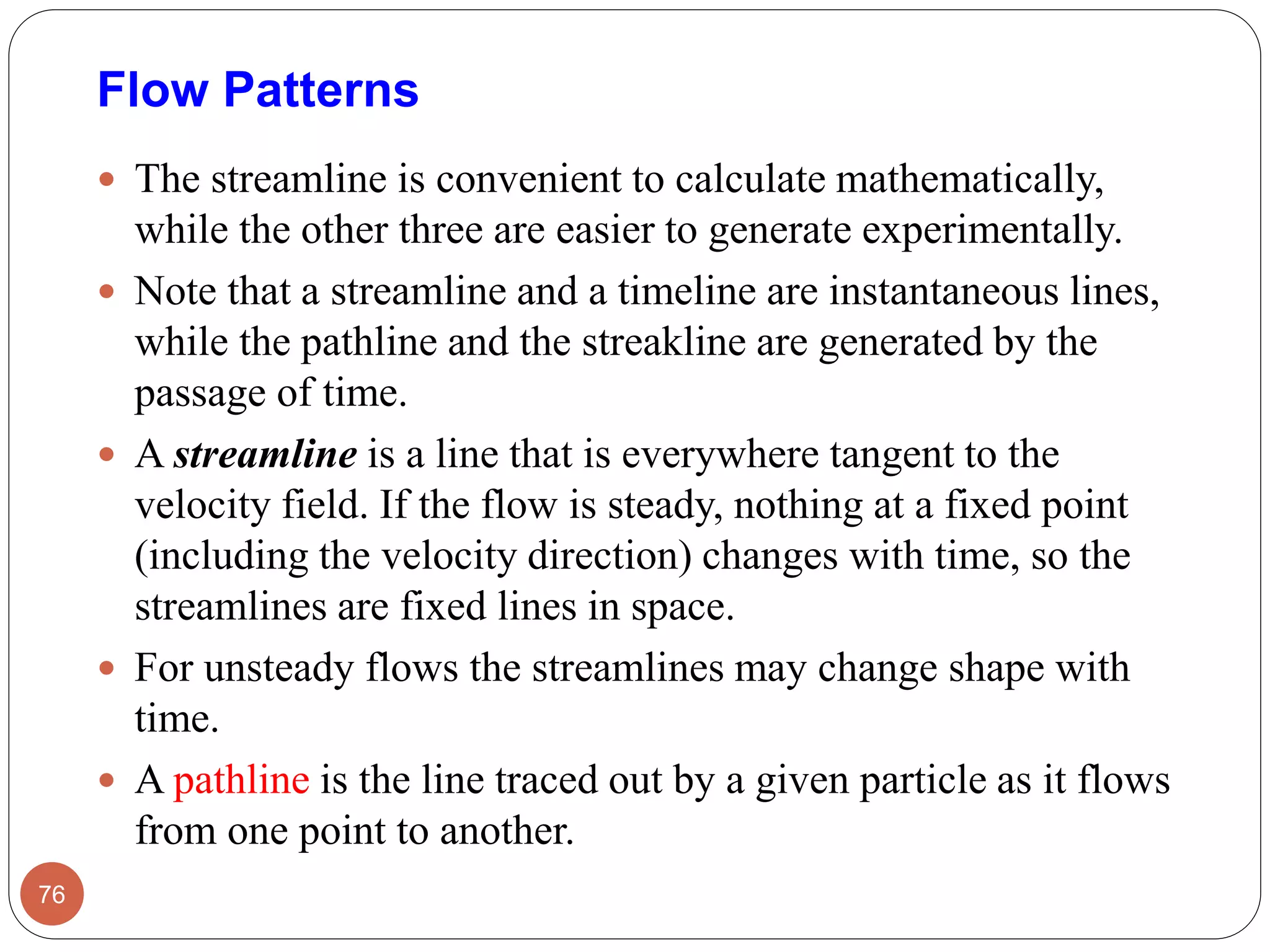  The streamline is convenient to calculate mathematically,
while the other three are easier to generate experimentally.
 Note that a streamline and a timeline are instantaneous lines,
while the pathline and the streakline are generated by the
passage of time.
 A streamline is a line that is everywhere tangent to the
velocity field. If the flow is steady, nothing at a fixed point
(including the velocity direction) changes with time, so the
streamlines are fixed lines in space.
 For unsteady flows the streamlines may change shape with
time.
 A pathline is the line traced out by a given particle as it flows
from one point to another.
76
Flow Patterns
 