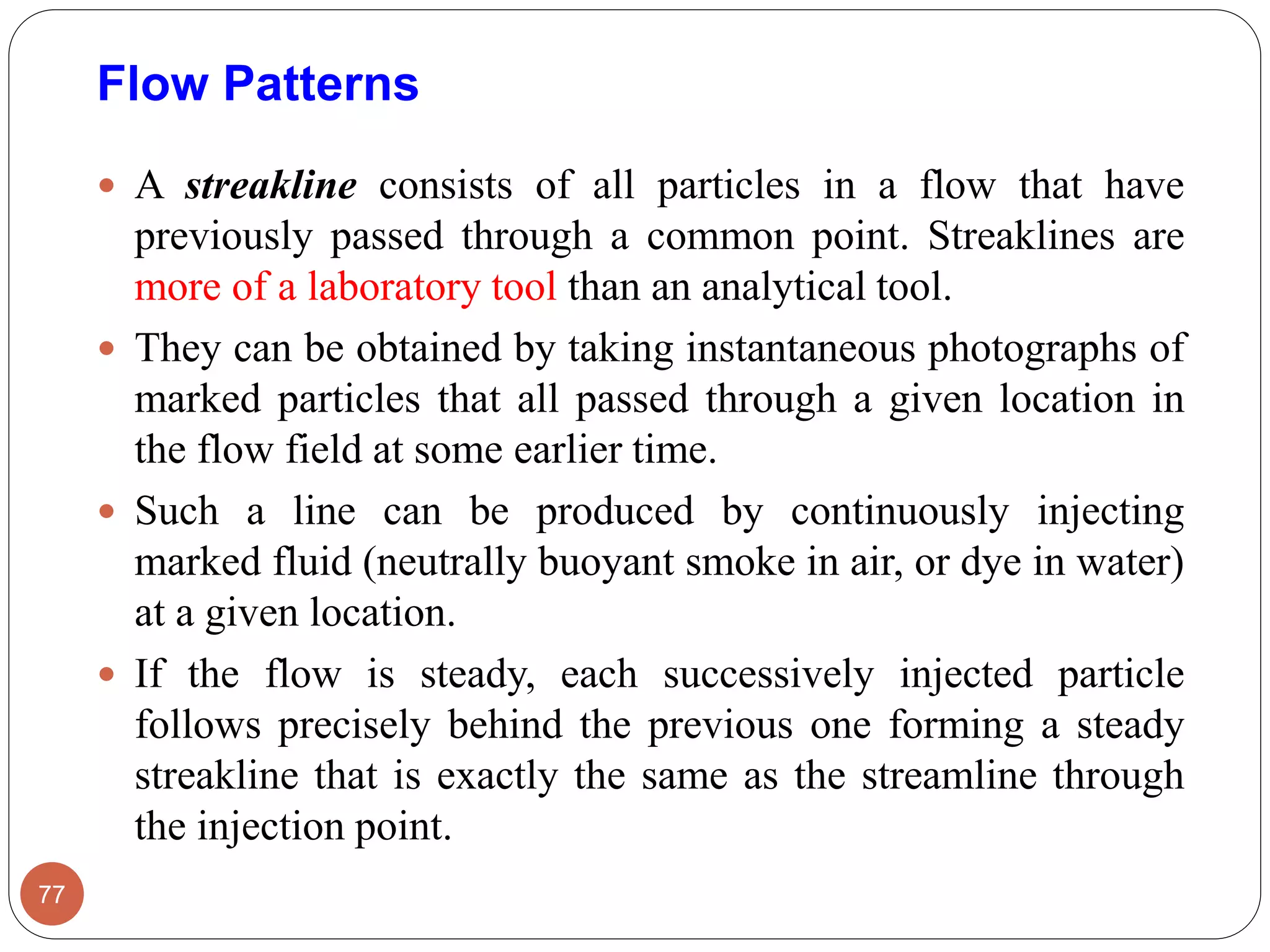  A streakline consists of all particles in a flow that have
previously passed through a common point. Streaklines are
more of a laboratory tool than an analytical tool.
 They can be obtained by taking instantaneous photographs of
marked particles that all passed through a given location in
the flow field at some earlier time.
 Such a line can be produced by continuously injecting
marked fluid (neutrally buoyant smoke in air, or dye in water)
at a given location.
 If the flow is steady, each successively injected particle
follows precisely behind the previous one forming a steady
streakline that is exactly the same as the streamline through
the injection point.
77
Flow Patterns
 