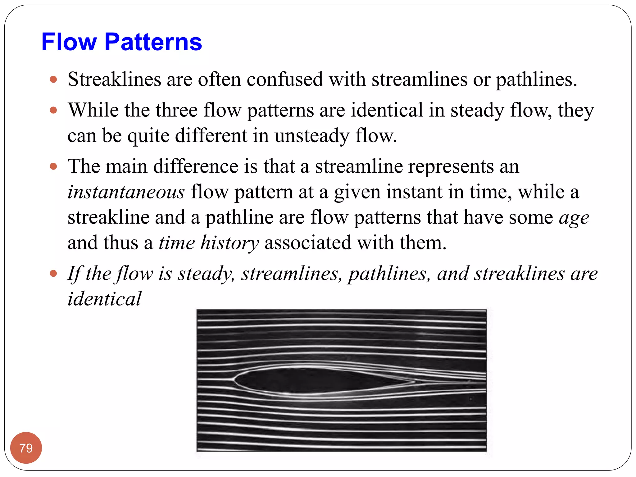  Streaklines are often confused with streamlines or pathlines.
 While the three flow patterns are identical in steady flow, they
can be quite different in unsteady flow.
 The main difference is that a streamline represents an
instantaneous flow pattern at a given instant in time, while a
streakline and a pathline are flow patterns that have some age
and thus a time history associated with them.
 If the flow is steady, streamlines, pathlines, and streaklines are
identical
79
Flow Patterns
 