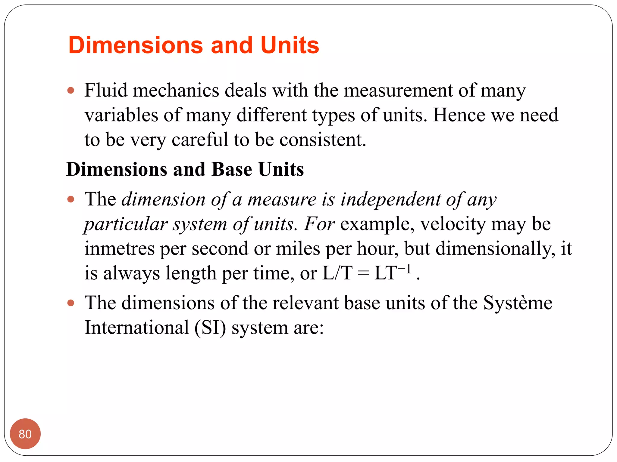 Dimensions and Units
 Fluid mechanics deals with the measurement of many
variables of many different types of units. Hence we need
to be very careful to be consistent.
Dimensions and Base Units
 The dimension of a measure is independent of any
particular system of units. For example, velocity may be
inmetres per second or miles per hour, but dimensionally, it
is always length per time, or L/T = LT−1 .
 The dimensions of the relevant base units of the Système
International (SI) system are:
80
 