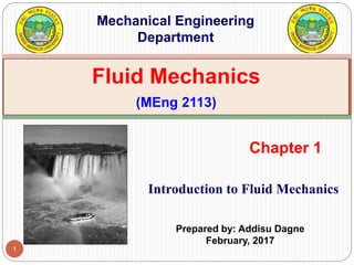 1
Introduction to Fluid Mechanics
Chapter 1
Fluid Mechanics
(MEng 2113)
Mechanical Engineering
Department
Prepared by: Addisu Dagne
February, 2017
 