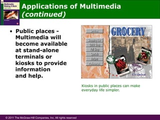© 2011 The McGraw-Hill Companies, Inc. All rights reserved
Applications of Multimedia
(continued)
•  Public places -
Multimedia will
become available
at stand-alone
terminals or
kiosks to provide
information
and help.
Kiosks in public places can make
everyday life simpler.
 