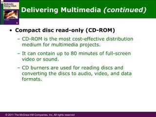 © 2011 The McGraw-Hill Companies, Inc. All rights reserved
Delivering Multimedia (continued)
•  Compact disc read-only (CD-ROM)
–  CD-ROM is the most cost-effective distribution
medium for multimedia projects.
–  It can contain up to 80 minutes of full-screen
video or sound.
–  CD burners are used for reading discs and
converting the discs to audio, video, and data
formats.
 