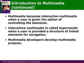 © 2011 The McGraw-Hill Companies, Inc. All rights reserved
Introduction to Multimedia
(continued)
•  Multimedia becomes interactive multimedia
when a user is given the option of
controlling the elements.
•  Interactive multimedia is called hypermedia
when a user is provided a structure of linked
elements for navigation.
•  Multimedia developers develop multimedia
projects.
 