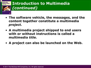 © 2011 The McGraw-Hill Companies, Inc. All rights reserved
Introduction to Multimedia
(continued)
•  The software vehicle, the messages, and the
content together constitute a multimedia
project.
•  A multimedia project shipped to end users
with or without instructions is called a
multimedia title.
•  A project can also be launched on the Web.
 