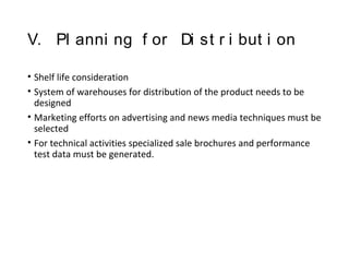 V. Pl anni ng f or Di st r i but i on
• Shelf life consideration
• System of warehouses for distribution of the product needs to be
designed
• Marketing efforts on advertising and news media techniques must be
selected
• For technical activities specialized sale brochures and performance
test data must be generated.
 