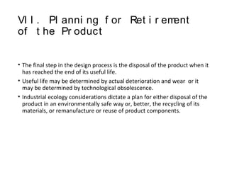 VI I . Pl anni ng f or Ret i r ement
of t he Pr oduct
• The final step in the design process is the disposal of the product when it
has reached the end of its useful life.
• Useful life may be determined by actual deterioration and wear or it
may be determined by technological obsolescence.
• Industrial ecology considerations dictate a plan for either disposal of the
product in an environmentally safe way or, better, the recycling of its
materials, or remanufacture or reuse of product components.
 