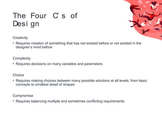 The Four C’ s of
Desi gn
Creativity
• Requires creation of something that has not existed before or not existed in the
designer’s mind before
Complexity
• Requires decisions on many variables and parameters
Choice
• Requires making choices between many possible solutions at all levels, from basic
concepts to smallest detail of shapes
Compromise
• Requires balancing multiple and sometimes conflicting requirements
 