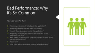 Bad Performance: Why
It’s So Common
How Many Users Are There
 How many end users will actually use the application?
 How many of these users will use it concurrently?
 How will the end users connect to the application?
 How many additional end users will require access to the
application over time?
 What will the final application landscape look like in terms of the
number and location of
 the servers?
 What effect will the application have on network capacity?
 
