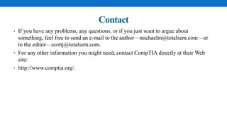Contact
• If you have any problems, any questions, or if you just want to argue about
something, feel free to send an e-mail to the author—michaelm@totalsem.com—or
to the editor—scottj@totalsem.com.
• For any other information you might need, contact CompTIA directly at their Web
site:
• http://www.comptia.org/.
 